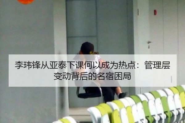 李玮锋从亚泰下课何以成为热点：管理层变动背后的名宿困局